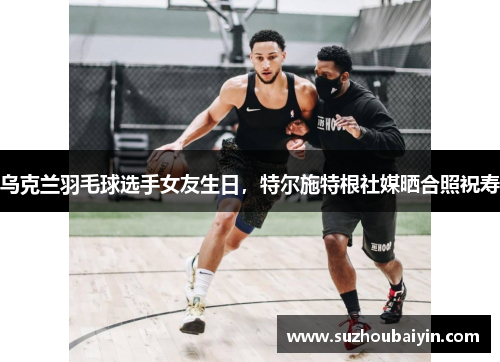 乌克兰羽毛球选手女友生日,特尔施特根社媒晒合照祝寿